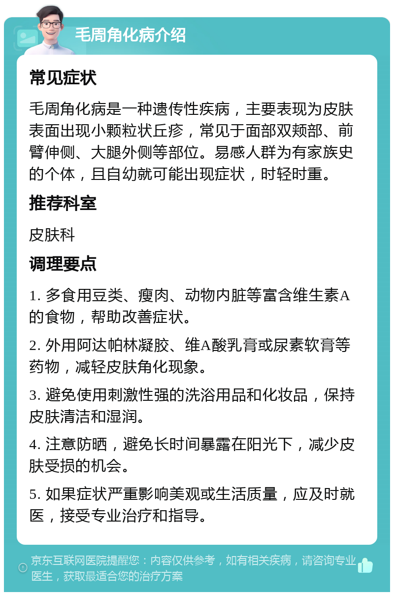 毛周角化病介绍 常见症状 毛周角化病是一种遗传性疾病，主要表现为皮肤表面出现小颗粒状丘疹，常见于面部双颊部、前臂伸侧、大腿外侧等部位。易感人群为有家族史的个体，且自幼就可能出现症状，时轻时重。 推荐科室 皮肤科 调理要点 1. 多食用豆类、瘦肉、动物内脏等富含维生素A的食物，帮助改善症状。 2. 外用阿达帕林凝胶、维A酸乳膏或尿素软膏等药物，减轻皮肤角化现象。 3. 避免使用刺激性强的洗浴用品和化妆品，保持皮肤清洁和湿润。 4. 注意防晒，避免长时间暴露在阳光下，减少皮肤受损的机会。 5. 如果症状严重影响美观或生活质量，应及时就医，接受专业治疗和指导。