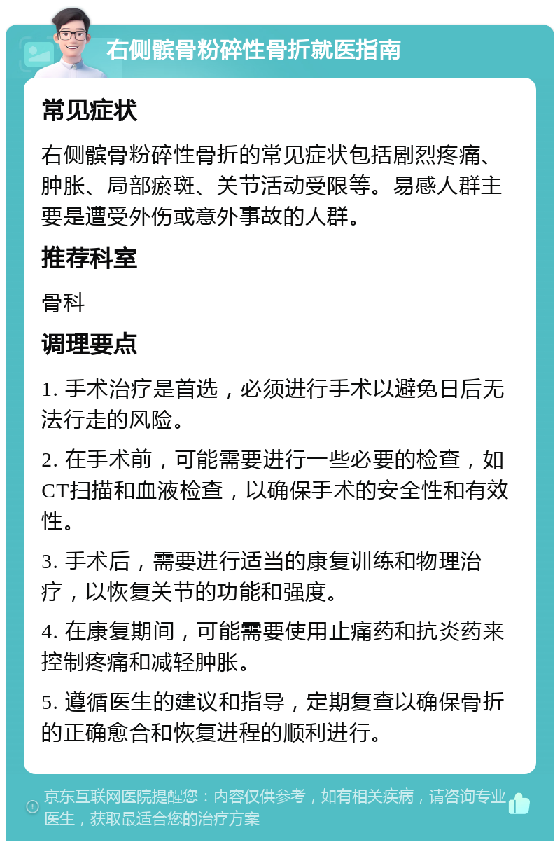 右侧髌骨粉碎性骨折就医指南 常见症状 右侧髌骨粉碎性骨折的常见症状包括剧烈疼痛、肿胀、局部瘀斑、关节活动受限等。易感人群主要是遭受外伤或意外事故的人群。 推荐科室 骨科 调理要点 1. 手术治疗是首选，必须进行手术以避免日后无法行走的风险。 2. 在手术前，可能需要进行一些必要的检查，如CT扫描和血液检查，以确保手术的安全性和有效性。 3. 手术后，需要进行适当的康复训练和物理治疗，以恢复关节的功能和强度。 4. 在康复期间，可能需要使用止痛药和抗炎药来控制疼痛和减轻肿胀。 5. 遵循医生的建议和指导，定期复查以确保骨折的正确愈合和恢复进程的顺利进行。