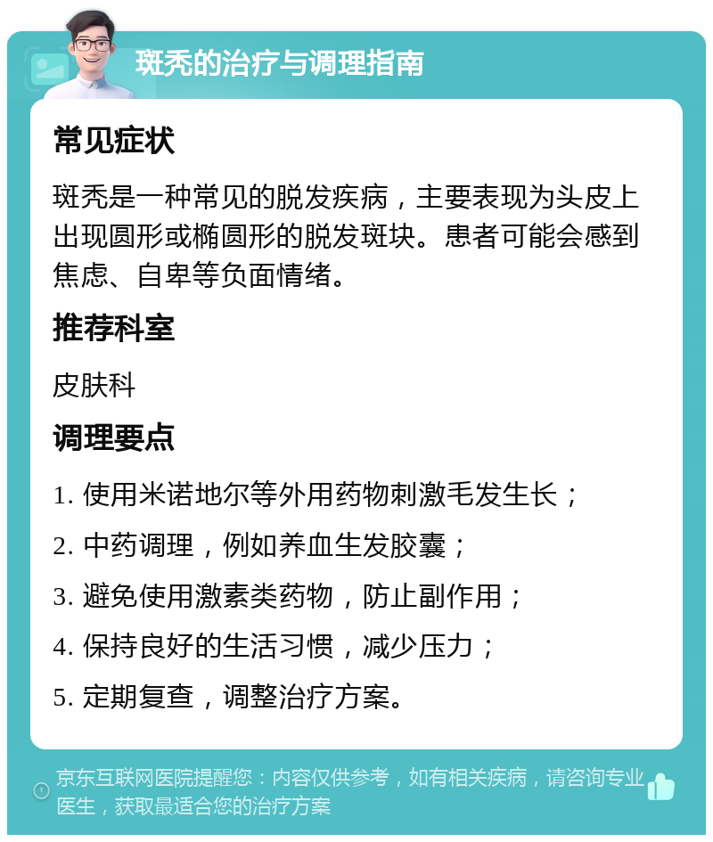 斑秃的治疗与调理指南 常见症状 斑秃是一种常见的脱发疾病，主要表现为头皮上出现圆形或椭圆形的脱发斑块。患者可能会感到焦虑、自卑等负面情绪。 推荐科室 皮肤科 调理要点 1. 使用米诺地尔等外用药物刺激毛发生长； 2. 中药调理，例如养血生发胶囊； 3. 避免使用激素类药物，防止副作用； 4. 保持良好的生活习惯，减少压力； 5. 定期复查，调整治疗方案。