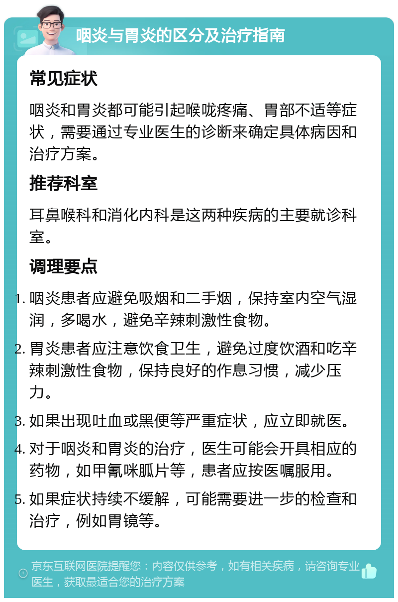 咽炎与胃炎的区分及治疗指南 常见症状 咽炎和胃炎都可能引起喉咙疼痛、胃部不适等症状，需要通过专业医生的诊断来确定具体病因和治疗方案。 推荐科室 耳鼻喉科和消化内科是这两种疾病的主要就诊科室。 调理要点 咽炎患者应避免吸烟和二手烟，保持室内空气湿润，多喝水，避免辛辣刺激性食物。 胃炎患者应注意饮食卫生，避免过度饮酒和吃辛辣刺激性食物，保持良好的作息习惯，减少压力。 如果出现吐血或黑便等严重症状，应立即就医。 对于咽炎和胃炎的治疗，医生可能会开具相应的药物，如甲氰咪胍片等，患者应按医嘱服用。 如果症状持续不缓解，可能需要进一步的检查和治疗，例如胃镜等。