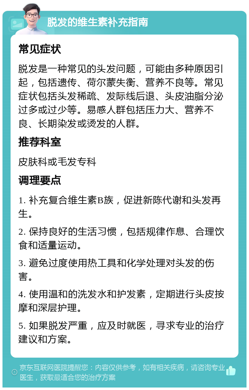 脱发的维生素补充指南 常见症状 脱发是一种常见的头发问题，可能由多种原因引起，包括遗传、荷尔蒙失衡、营养不良等。常见症状包括头发稀疏、发际线后退、头皮油脂分泌过多或过少等。易感人群包括压力大、营养不良、长期染发或烫发的人群。 推荐科室 皮肤科或毛发专科 调理要点 1. 补充复合维生素B族，促进新陈代谢和头发再生。 2. 保持良好的生活习惯，包括规律作息、合理饮食和适量运动。 3. 避免过度使用热工具和化学处理对头发的伤害。 4. 使用温和的洗发水和护发素，定期进行头皮按摩和深层护理。 5. 如果脱发严重，应及时就医，寻求专业的治疗建议和方案。