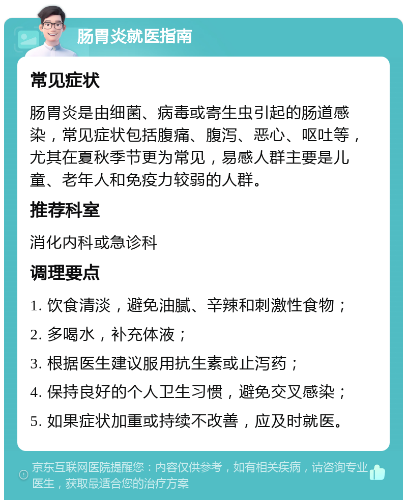 肠胃炎就医指南 常见症状 肠胃炎是由细菌、病毒或寄生虫引起的肠道感染，常见症状包括腹痛、腹泻、恶心、呕吐等，尤其在夏秋季节更为常见，易感人群主要是儿童、老年人和免疫力较弱的人群。 推荐科室 消化内科或急诊科 调理要点 1. 饮食清淡，避免油腻、辛辣和刺激性食物； 2. 多喝水，补充体液； 3. 根据医生建议服用抗生素或止泻药； 4. 保持良好的个人卫生习惯，避免交叉感染； 5. 如果症状加重或持续不改善，应及时就医。