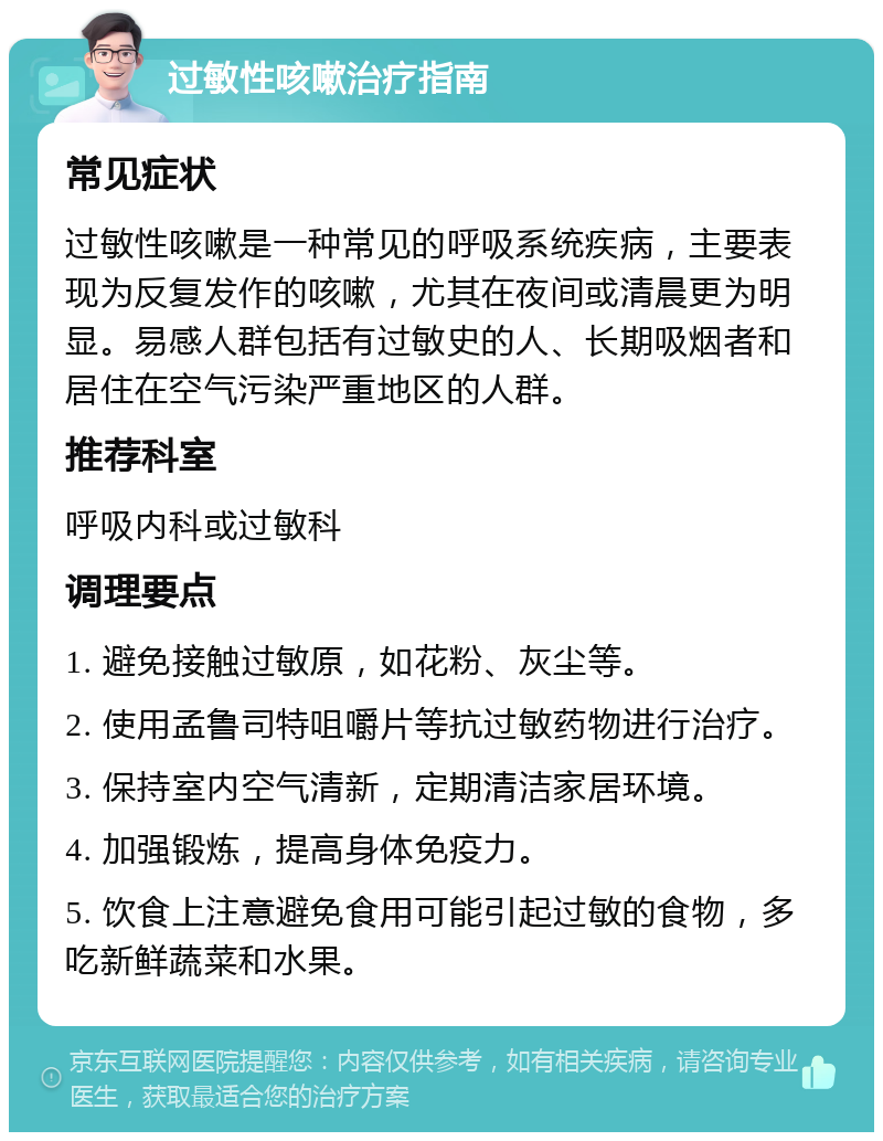 过敏性咳嗽治疗指南 常见症状 过敏性咳嗽是一种常见的呼吸系统疾病，主要表现为反复发作的咳嗽，尤其在夜间或清晨更为明显。易感人群包括有过敏史的人、长期吸烟者和居住在空气污染严重地区的人群。 推荐科室 呼吸内科或过敏科 调理要点 1. 避免接触过敏原，如花粉、灰尘等。 2. 使用孟鲁司特咀嚼片等抗过敏药物进行治疗。 3. 保持室内空气清新，定期清洁家居环境。 4. 加强锻炼，提高身体免疫力。 5. 饮食上注意避免食用可能引起过敏的食物，多吃新鲜蔬菜和水果。