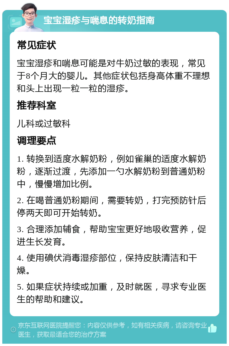 宝宝湿疹与喘息的转奶指南 常见症状 宝宝湿疹和喘息可能是对牛奶过敏的表现，常见于8个月大的婴儿。其他症状包括身高体重不理想和头上出现一粒一粒的湿疹。 推荐科室 儿科或过敏科 调理要点 1. 转换到适度水解奶粉，例如雀巢的适度水解奶粉，逐渐过渡，先添加一勺水解奶粉到普通奶粉中，慢慢增加比例。 2. 在喝普通奶粉期间，需要转奶，打完预防针后停两天即可开始转奶。 3. 合理添加辅食，帮助宝宝更好地吸收营养，促进生长发育。 4. 使用碘伏消毒湿疹部位，保持皮肤清洁和干燥。 5. 如果症状持续或加重，及时就医，寻求专业医生的帮助和建议。