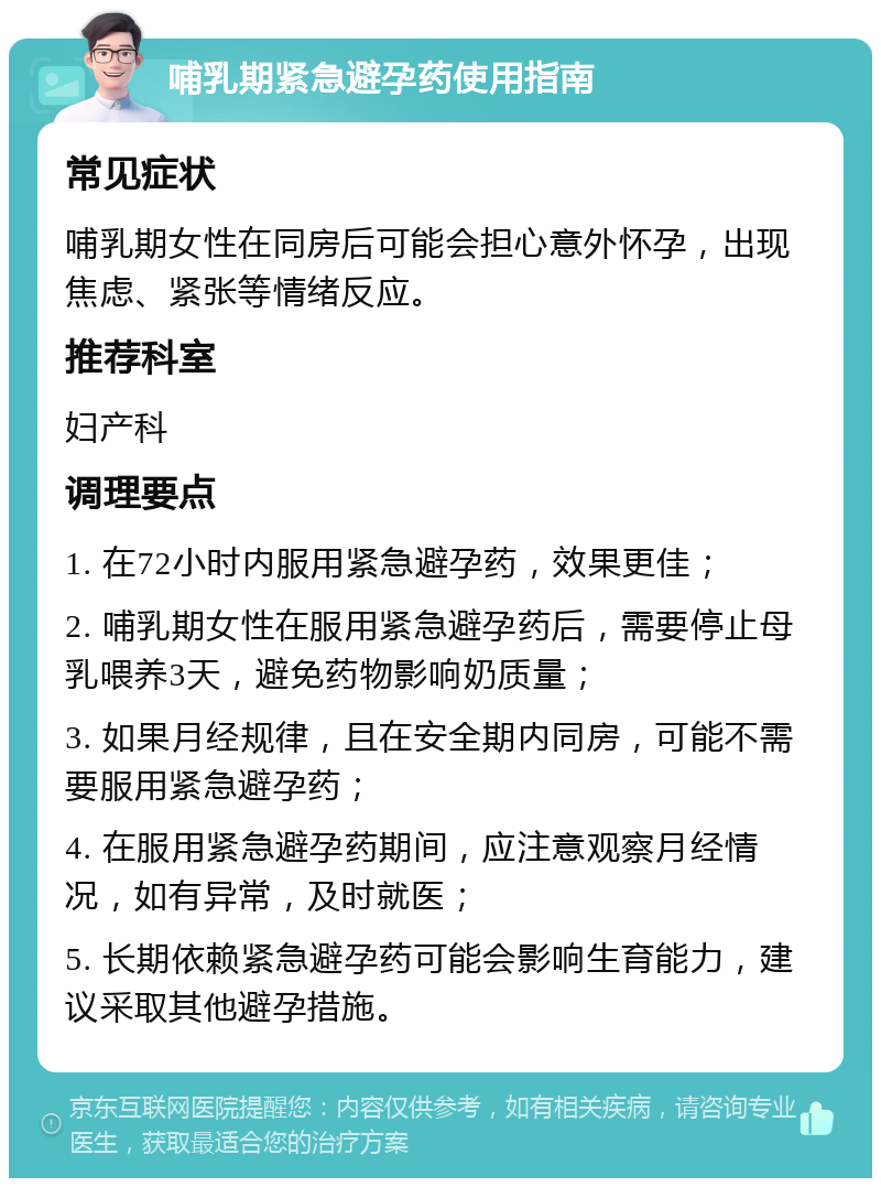 哺乳期紧急避孕药使用指南 常见症状 哺乳期女性在同房后可能会担心意外怀孕，出现焦虑、紧张等情绪反应。 推荐科室 妇产科 调理要点 1. 在72小时内服用紧急避孕药，效果更佳； 2. 哺乳期女性在服用紧急避孕药后，需要停止母乳喂养3天，避免药物影响奶质量； 3. 如果月经规律，且在安全期内同房，可能不需要服用紧急避孕药； 4. 在服用紧急避孕药期间，应注意观察月经情况，如有异常，及时就医； 5. 长期依赖紧急避孕药可能会影响生育能力，建议采取其他避孕措施。