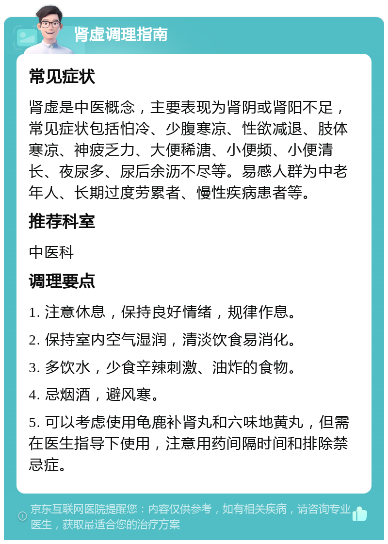 肾虚调理指南 常见症状 肾虚是中医概念，主要表现为肾阴或肾阳不足，常见症状包括怕冷、少腹寒凉、性欲减退、肢体寒凉、神疲乏力、大便稀溏、小便频、小便清长、夜尿多、尿后余沥不尽等。易感人群为中老年人、长期过度劳累者、慢性疾病患者等。 推荐科室 中医科 调理要点 1. 注意休息，保持良好情绪，规律作息。 2. 保持室内空气湿润，清淡饮食易消化。 3. 多饮水，少食辛辣刺激、油炸的食物。 4. 忌烟酒，避风寒。 5. 可以考虑使用龟鹿补肾丸和六味地黄丸，但需在医生指导下使用，注意用药间隔时间和排除禁忌症。