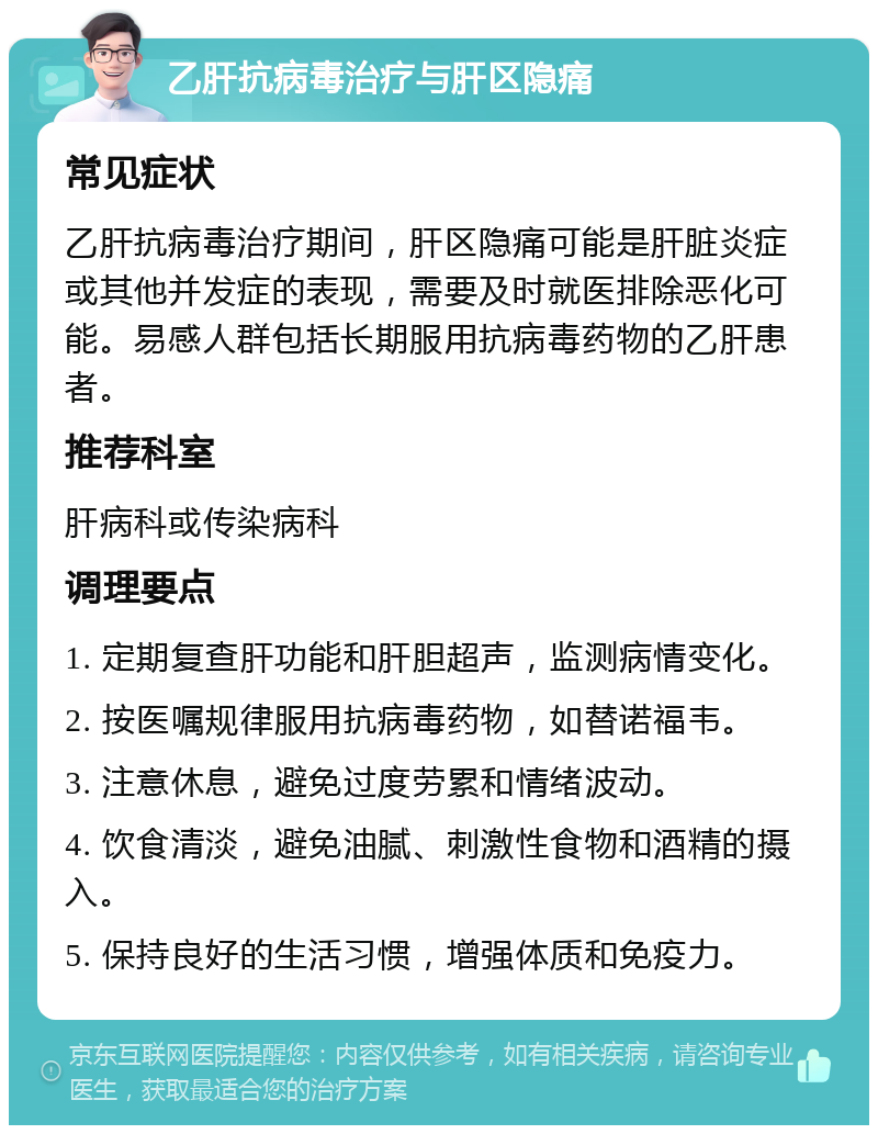 乙肝抗病毒治疗与肝区隐痛 常见症状 乙肝抗病毒治疗期间，肝区隐痛可能是肝脏炎症或其他并发症的表现，需要及时就医排除恶化可能。易感人群包括长期服用抗病毒药物的乙肝患者。 推荐科室 肝病科或传染病科 调理要点 1. 定期复查肝功能和肝胆超声，监测病情变化。 2. 按医嘱规律服用抗病毒药物，如替诺福韦。 3. 注意休息，避免过度劳累和情绪波动。 4. 饮食清淡，避免油腻、刺激性食物和酒精的摄入。 5. 保持良好的生活习惯，增强体质和免疫力。