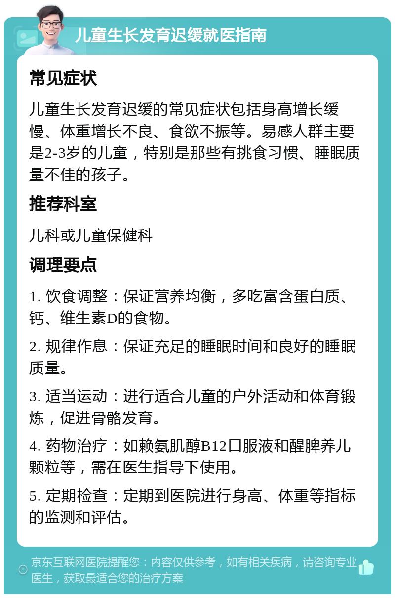 儿童生长发育迟缓就医指南 常见症状 儿童生长发育迟缓的常见症状包括身高增长缓慢、体重增长不良、食欲不振等。易感人群主要是2-3岁的儿童，特别是那些有挑食习惯、睡眠质量不佳的孩子。 推荐科室 儿科或儿童保健科 调理要点 1. 饮食调整：保证营养均衡，多吃富含蛋白质、钙、维生素D的食物。 2. 规律作息：保证充足的睡眠时间和良好的睡眠质量。 3. 适当运动：进行适合儿童的户外活动和体育锻炼，促进骨骼发育。 4. 药物治疗：如赖氨肌醇B12口服液和醒脾养儿颗粒等，需在医生指导下使用。 5. 定期检查：定期到医院进行身高、体重等指标的监测和评估。