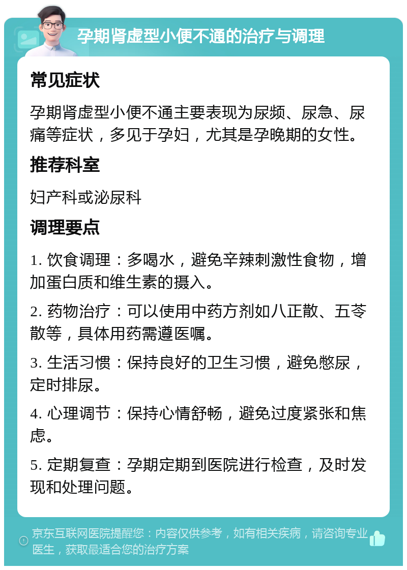 孕期肾虚型小便不通的治疗与调理 常见症状 孕期肾虚型小便不通主要表现为尿频、尿急、尿痛等症状，多见于孕妇，尤其是孕晚期的女性。 推荐科室 妇产科或泌尿科 调理要点 1. 饮食调理：多喝水，避免辛辣刺激性食物，增加蛋白质和维生素的摄入。 2. 药物治疗：可以使用中药方剂如八正散、五苓散等，具体用药需遵医嘱。 3. 生活习惯：保持良好的卫生习惯，避免憋尿，定时排尿。 4. 心理调节：保持心情舒畅，避免过度紧张和焦虑。 5. 定期复查：孕期定期到医院进行检查，及时发现和处理问题。