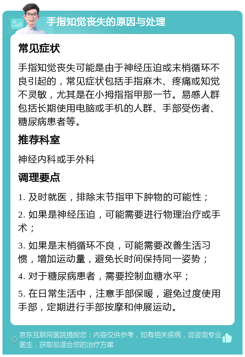 手指知觉丧失的原因与处理 常见症状 手指知觉丧失可能是由于神经压迫或末梢循环不良引起的，常见症状包括手指麻木、疼痛或知觉不灵敏，尤其是在小拇指指甲那一节。易感人群包括长期使用电脑或手机的人群、手部受伤者、糖尿病患者等。 推荐科室 神经内科或手外科 调理要点 1. 及时就医，排除末节指甲下肿物的可能性； 2. 如果是神经压迫，可能需要进行物理治疗或手术； 3. 如果是末梢循环不良，可能需要改善生活习惯，增加运动量，避免长时间保持同一姿势； 4. 对于糖尿病患者，需要控制血糖水平； 5. 在日常生活中，注意手部保暖，避免过度使用手部，定期进行手部按摩和伸展运动。