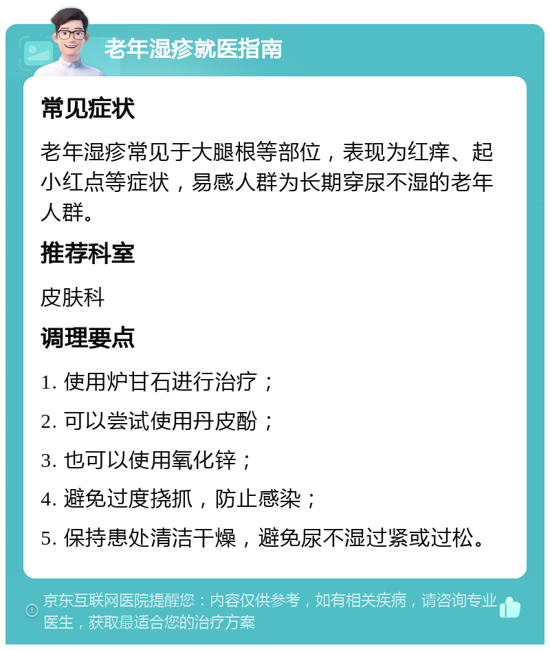 老年湿疹就医指南 常见症状 老年湿疹常见于大腿根等部位，表现为红痒、起小红点等症状，易感人群为长期穿尿不湿的老年人群。 推荐科室 皮肤科 调理要点 1. 使用炉甘石进行治疗； 2. 可以尝试使用丹皮酚； 3. 也可以使用氧化锌； 4. 避免过度挠抓，防止感染； 5. 保持患处清洁干燥，避免尿不湿过紧或过松。