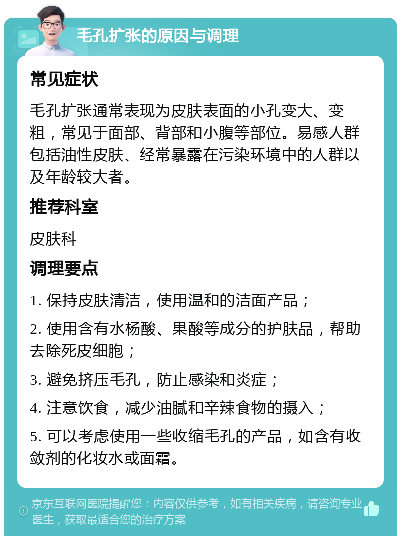 毛孔扩张的原因与调理 常见症状 毛孔扩张通常表现为皮肤表面的小孔变大、变粗，常见于面部、背部和小腹等部位。易感人群包括油性皮肤、经常暴露在污染环境中的人群以及年龄较大者。 推荐科室 皮肤科 调理要点 1. 保持皮肤清洁，使用温和的洁面产品； 2. 使用含有水杨酸、果酸等成分的护肤品，帮助去除死皮细胞； 3. 避免挤压毛孔，防止感染和炎症； 4. 注意饮食，减少油腻和辛辣食物的摄入； 5. 可以考虑使用一些收缩毛孔的产品，如含有收敛剂的化妆水或面霜。