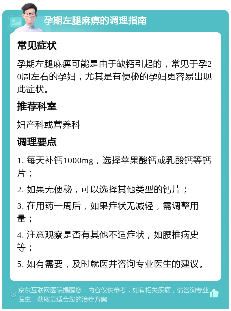 孕期左腿麻痹的调理指南 常见症状 孕期左腿麻痹可能是由于缺钙引起的，常见于孕20周左右的孕妇，尤其是有便秘的孕妇更容易出现此症状。 推荐科室 妇产科或营养科 调理要点 1. 每天补钙1000mg，选择苹果酸钙或乳酸钙等钙片； 2. 如果无便秘，可以选择其他类型的钙片； 3. 在用药一周后，如果症状无减轻，需调整用量； 4. 注意观察是否有其他不适症状，如腰椎病史等； 5. 如有需要，及时就医并咨询专业医生的建议。