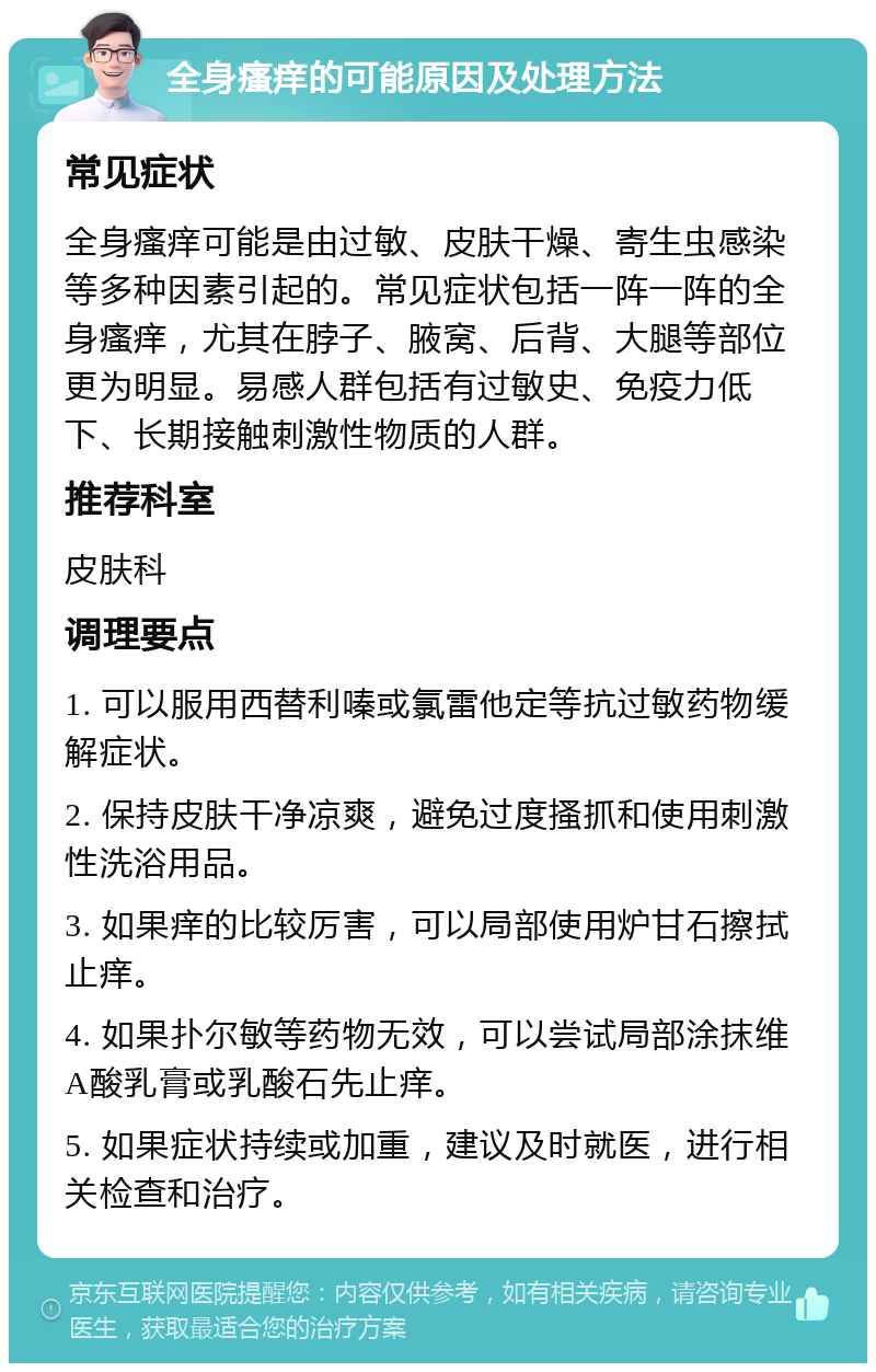 全身瘙痒的可能原因及处理方法 常见症状 全身瘙痒可能是由过敏、皮肤干燥、寄生虫感染等多种因素引起的。常见症状包括一阵一阵的全身瘙痒，尤其在脖子、腋窝、后背、大腿等部位更为明显。易感人群包括有过敏史、免疫力低下、长期接触刺激性物质的人群。 推荐科室 皮肤科 调理要点 1. 可以服用西替利嗪或氯雷他定等抗过敏药物缓解症状。 2. 保持皮肤干净凉爽，避免过度搔抓和使用刺激性洗浴用品。 3. 如果痒的比较厉害，可以局部使用炉甘石擦拭止痒。 4. 如果扑尔敏等药物无效，可以尝试局部涂抹维A酸乳膏或乳酸石先止痒。 5. 如果症状持续或加重，建议及时就医，进行相关检查和治疗。