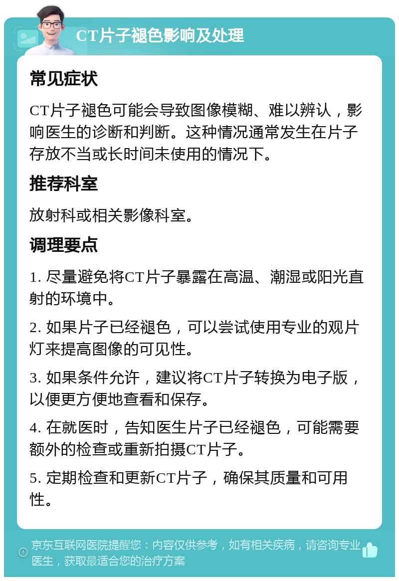 CT片子褪色影响及处理 常见症状 CT片子褪色可能会导致图像模糊、难以辨认，影响医生的诊断和判断。这种情况通常发生在片子存放不当或长时间未使用的情况下。 推荐科室 放射科或相关影像科室。 调理要点 1. 尽量避免将CT片子暴露在高温、潮湿或阳光直射的环境中。 2. 如果片子已经褪色，可以尝试使用专业的观片灯来提高图像的可见性。 3. 如果条件允许，建议将CT片子转换为电子版，以便更方便地查看和保存。 4. 在就医时，告知医生片子已经褪色，可能需要额外的检查或重新拍摄CT片子。 5. 定期检查和更新CT片子，确保其质量和可用性。