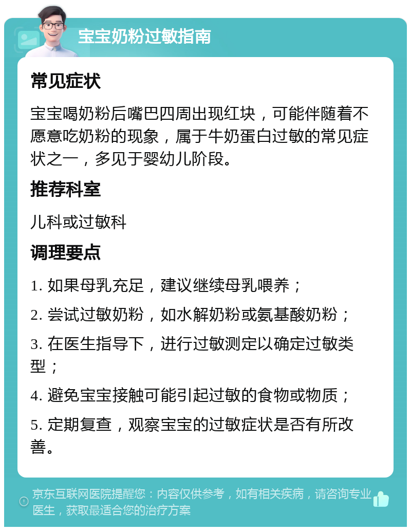 宝宝奶粉过敏指南 常见症状 宝宝喝奶粉后嘴巴四周出现红块，可能伴随着不愿意吃奶粉的现象，属于牛奶蛋白过敏的常见症状之一，多见于婴幼儿阶段。 推荐科室 儿科或过敏科 调理要点 1. 如果母乳充足，建议继续母乳喂养； 2. 尝试过敏奶粉，如水解奶粉或氨基酸奶粉； 3. 在医生指导下，进行过敏测定以确定过敏类型； 4. 避免宝宝接触可能引起过敏的食物或物质； 5. 定期复查，观察宝宝的过敏症状是否有所改善。