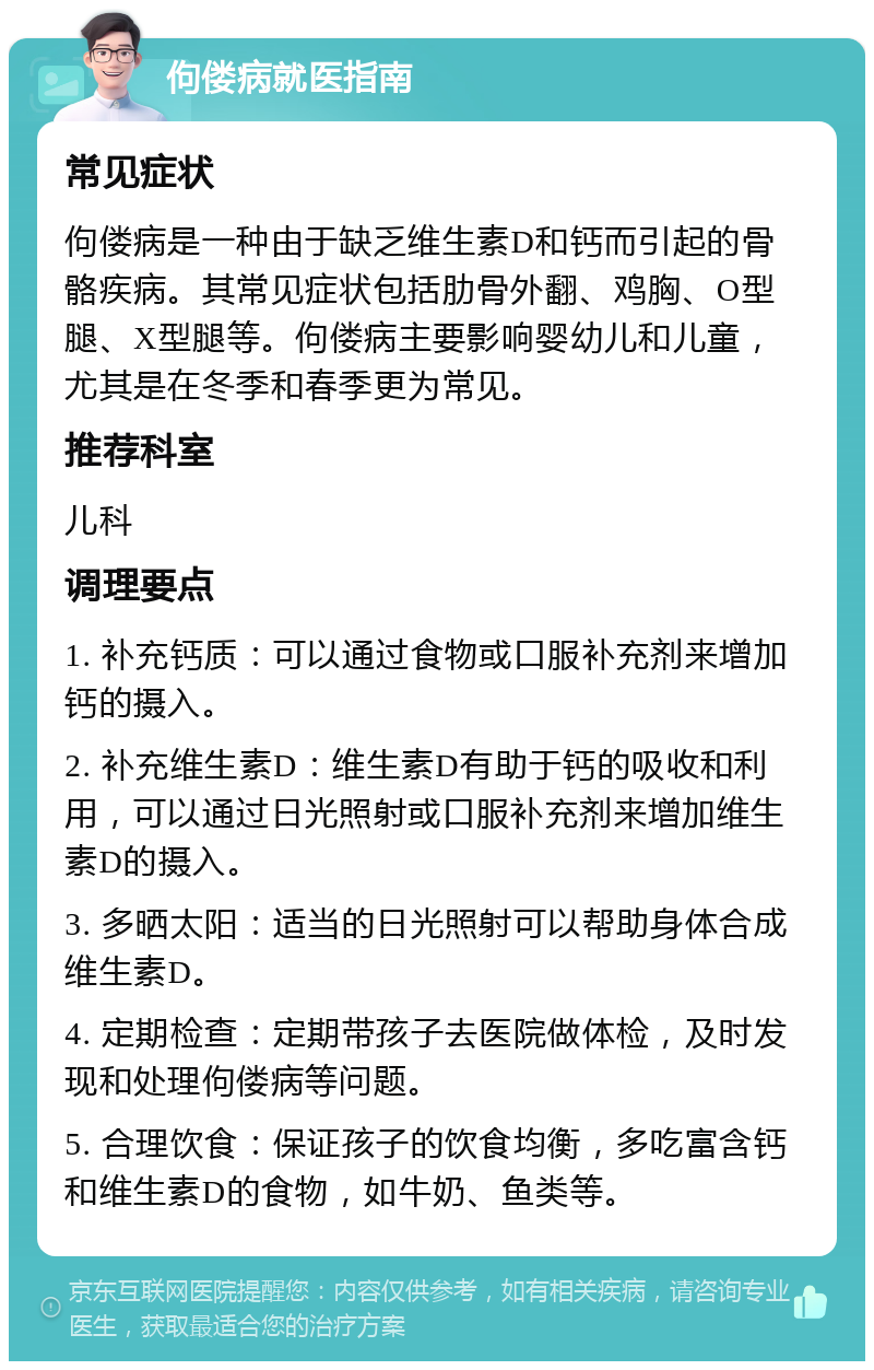 佝偻病就医指南 常见症状 佝偻病是一种由于缺乏维生素D和钙而引起的骨骼疾病。其常见症状包括肋骨外翻、鸡胸、O型腿、X型腿等。佝偻病主要影响婴幼儿和儿童，尤其是在冬季和春季更为常见。 推荐科室 儿科 调理要点 1. 补充钙质：可以通过食物或口服补充剂来增加钙的摄入。 2. 补充维生素D：维生素D有助于钙的吸收和利用，可以通过日光照射或口服补充剂来增加维生素D的摄入。 3. 多晒太阳：适当的日光照射可以帮助身体合成维生素D。 4. 定期检查：定期带孩子去医院做体检，及时发现和处理佝偻病等问题。 5. 合理饮食：保证孩子的饮食均衡，多吃富含钙和维生素D的食物，如牛奶、鱼类等。