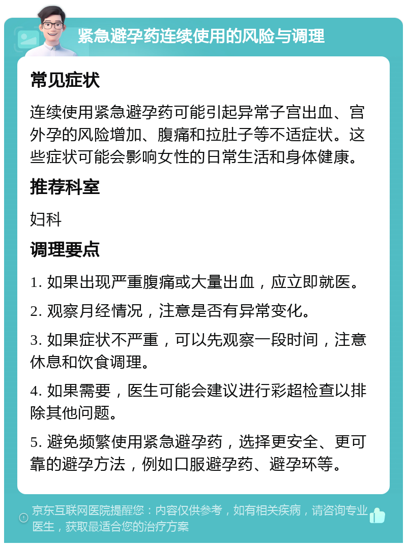 紧急避孕药连续使用的风险与调理 常见症状 连续使用紧急避孕药可能引起异常子宫出血、宫外孕的风险增加、腹痛和拉肚子等不适症状。这些症状可能会影响女性的日常生活和身体健康。 推荐科室 妇科 调理要点 1. 如果出现严重腹痛或大量出血，应立即就医。 2. 观察月经情况，注意是否有异常变化。 3. 如果症状不严重，可以先观察一段时间，注意休息和饮食调理。 4. 如果需要，医生可能会建议进行彩超检查以排除其他问题。 5. 避免频繁使用紧急避孕药，选择更安全、更可靠的避孕方法，例如口服避孕药、避孕环等。