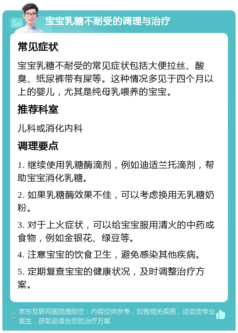 宝宝乳糖不耐受的调理与治疗 常见症状 宝宝乳糖不耐受的常见症状包括大便拉丝、酸臭、纸尿裤带有屎等。这种情况多见于四个月以上的婴儿，尤其是纯母乳喂养的宝宝。 推荐科室 儿科或消化内科 调理要点 1. 继续使用乳糖酶滴剂，例如迪适兰托滴剂，帮助宝宝消化乳糖。 2. 如果乳糖酶效果不佳，可以考虑换用无乳糖奶粉。 3. 对于上火症状，可以给宝宝服用清火的中药或食物，例如金银花、绿豆等。 4. 注意宝宝的饮食卫生，避免感染其他疾病。 5. 定期复查宝宝的健康状况，及时调整治疗方案。