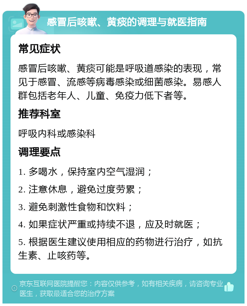 感冒后咳嗽、黄痰的调理与就医指南 常见症状 感冒后咳嗽、黄痰可能是呼吸道感染的表现，常见于感冒、流感等病毒感染或细菌感染。易感人群包括老年人、儿童、免疫力低下者等。 推荐科室 呼吸内科或感染科 调理要点 1. 多喝水，保持室内空气湿润； 2. 注意休息，避免过度劳累； 3. 避免刺激性食物和饮料； 4. 如果症状严重或持续不退，应及时就医； 5. 根据医生建议使用相应的药物进行治疗，如抗生素、止咳药等。