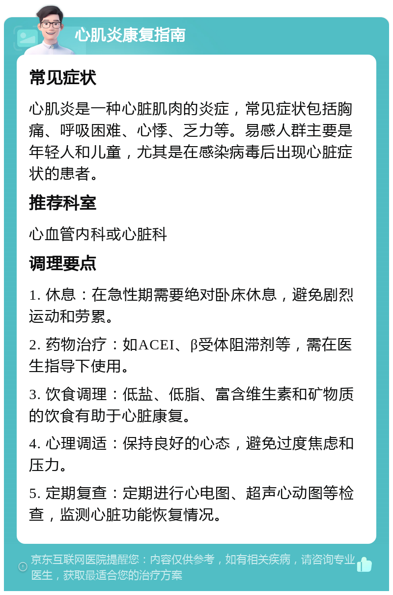 心肌炎康复指南 常见症状 心肌炎是一种心脏肌肉的炎症，常见症状包括胸痛、呼吸困难、心悸、乏力等。易感人群主要是年轻人和儿童，尤其是在感染病毒后出现心脏症状的患者。 推荐科室 心血管内科或心脏科 调理要点 1. 休息：在急性期需要绝对卧床休息，避免剧烈运动和劳累。 2. 药物治疗：如ACEI、β受体阻滞剂等，需在医生指导下使用。 3. 饮食调理：低盐、低脂、富含维生素和矿物质的饮食有助于心脏康复。 4. 心理调适：保持良好的心态，避免过度焦虑和压力。 5. 定期复查：定期进行心电图、超声心动图等检查，监测心脏功能恢复情况。