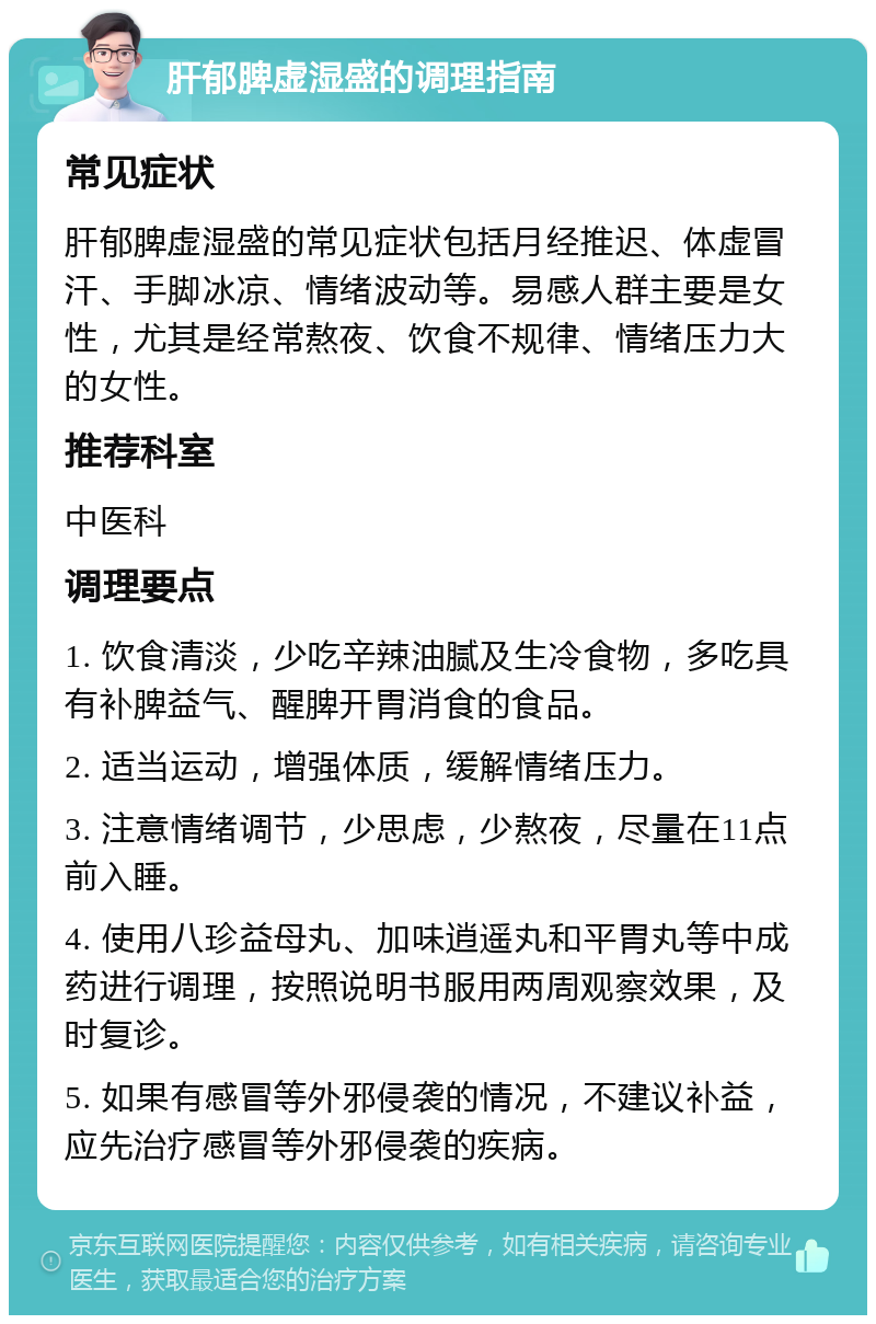 肝郁脾虚湿盛的调理指南 常见症状 肝郁脾虚湿盛的常见症状包括月经推迟、体虚冒汗、手脚冰凉、情绪波动等。易感人群主要是女性，尤其是经常熬夜、饮食不规律、情绪压力大的女性。 推荐科室 中医科 调理要点 1. 饮食清淡，少吃辛辣油腻及生冷食物，多吃具有补脾益气、醒脾开胃消食的食品。 2. 适当运动，增强体质，缓解情绪压力。 3. 注意情绪调节，少思虑，少熬夜，尽量在11点前入睡。 4. 使用八珍益母丸、加味逍遥丸和平胃丸等中成药进行调理，按照说明书服用两周观察效果，及时复诊。 5. 如果有感冒等外邪侵袭的情况，不建议补益，应先治疗感冒等外邪侵袭的疾病。