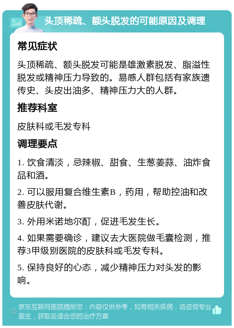 头顶稀疏、额头脱发的可能原因及调理 常见症状 头顶稀疏、额头脱发可能是雄激素脱发、脂溢性脱发或精神压力导致的。易感人群包括有家族遗传史、头皮出油多、精神压力大的人群。 推荐科室 皮肤科或毛发专科 调理要点 1. 饮食清淡，忌辣椒、甜食、生葱姜蒜、油炸食品和酒。 2. 可以服用复合维生素B，药用，帮助控油和改善皮肤代谢。 3. 外用米诺地尔酊，促进毛发生长。 4. 如果需要确诊，建议去大医院做毛囊检测，推荐3甲级别医院的皮肤科或毛发专科。 5. 保持良好的心态，减少精神压力对头发的影响。