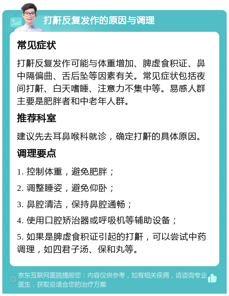 打鼾反复发作的原因与调理 常见症状 打鼾反复发作可能与体重增加、脾虚食积证、鼻中隔偏曲、舌后坠等因素有关。常见症状包括夜间打鼾、白天嗜睡、注意力不集中等。易感人群主要是肥胖者和中老年人群。 推荐科室 建议先去耳鼻喉科就诊，确定打鼾的具体原因。 调理要点 1. 控制体重，避免肥胖； 2. 调整睡姿，避免仰卧； 3. 鼻腔清洁，保持鼻腔通畅； 4. 使用口腔矫治器或呼吸机等辅助设备； 5. 如果是脾虚食积证引起的打鼾，可以尝试中药调理，如四君子汤、保和丸等。