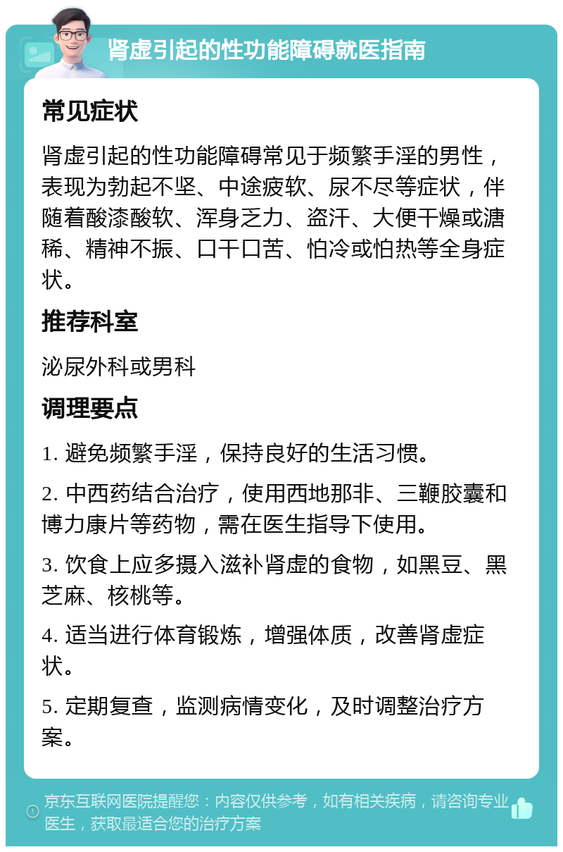 肾虚引起的性功能障碍就医指南 常见症状 肾虚引起的性功能障碍常见于频繁手淫的男性，表现为勃起不坚、中途疲软、尿不尽等症状，伴随着酸漆酸软、浑身乏力、盗汗、大便干燥或溏稀、精神不振、口干口苦、怕冷或怕热等全身症状。 推荐科室 泌尿外科或男科 调理要点 1. 避免频繁手淫，保持良好的生活习惯。 2. 中西药结合治疗，使用西地那非、三鞭胶囊和博力康片等药物，需在医生指导下使用。 3. 饮食上应多摄入滋补肾虚的食物，如黑豆、黑芝麻、核桃等。 4. 适当进行体育锻炼，增强体质，改善肾虚症状。 5. 定期复查，监测病情变化，及时调整治疗方案。