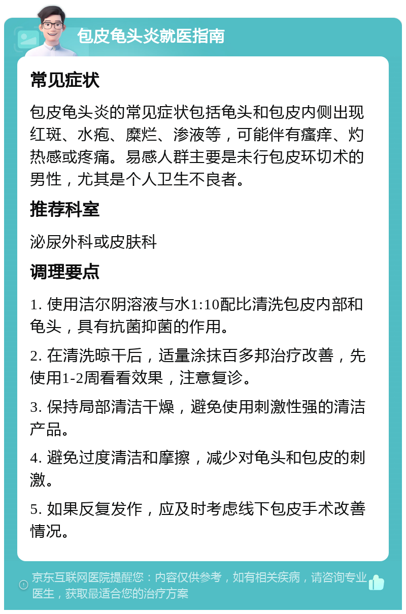 包皮龟头炎就医指南 常见症状 包皮龟头炎的常见症状包括龟头和包皮内侧出现红斑、水疱、糜烂、渗液等，可能伴有瘙痒、灼热感或疼痛。易感人群主要是未行包皮环切术的男性，尤其是个人卫生不良者。 推荐科室 泌尿外科或皮肤科 调理要点 1. 使用洁尔阴溶液与水1:10配比清洗包皮内部和龟头，具有抗菌抑菌的作用。 2. 在清洗晾干后，适量涂抹百多邦治疗改善，先使用1-2周看看效果，注意复诊。 3. 保持局部清洁干燥，避免使用刺激性强的清洁产品。 4. 避免过度清洁和摩擦，减少对龟头和包皮的刺激。 5. 如果反复发作，应及时考虑线下包皮手术改善情况。