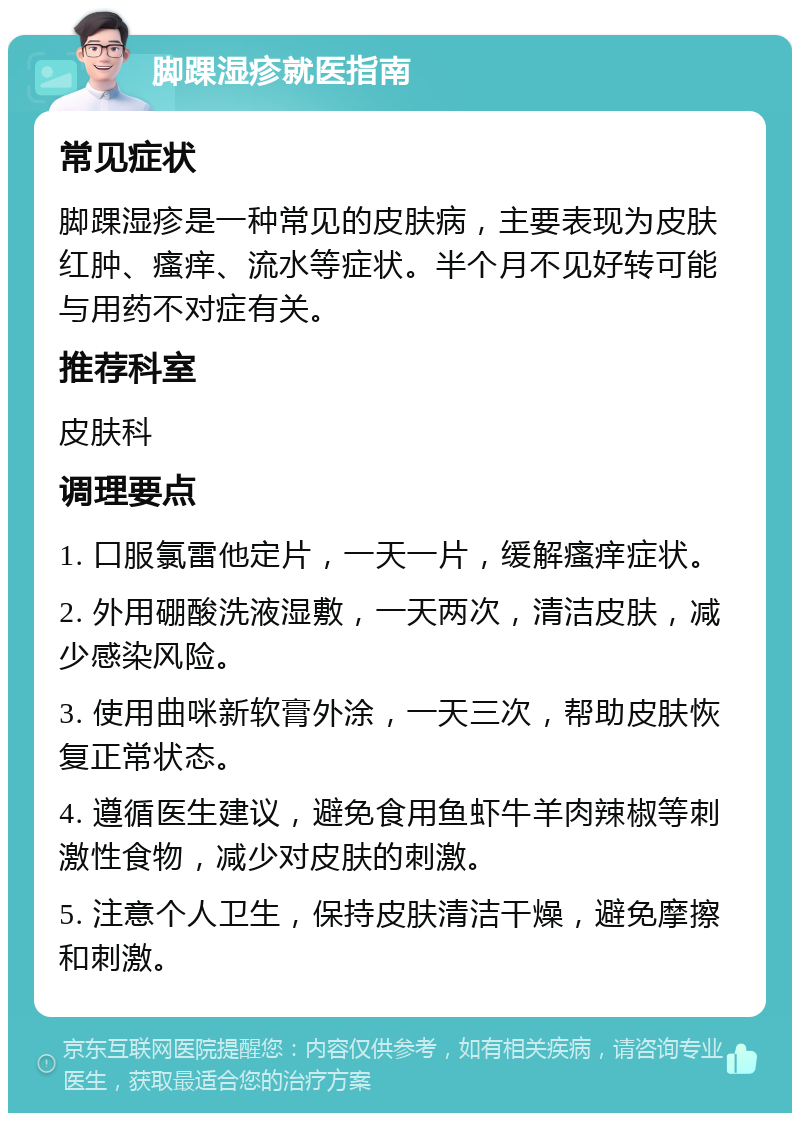 脚踝湿疹就医指南 常见症状 脚踝湿疹是一种常见的皮肤病，主要表现为皮肤红肿、瘙痒、流水等症状。半个月不见好转可能与用药不对症有关。 推荐科室 皮肤科 调理要点 1. 口服氯雷他定片，一天一片，缓解瘙痒症状。 2. 外用硼酸洗液湿敷，一天两次，清洁皮肤，减少感染风险。 3. 使用曲咪新软膏外涂，一天三次，帮助皮肤恢复正常状态。 4. 遵循医生建议，避免食用鱼虾牛羊肉辣椒等刺激性食物，减少对皮肤的刺激。 5. 注意个人卫生，保持皮肤清洁干燥，避免摩擦和刺激。