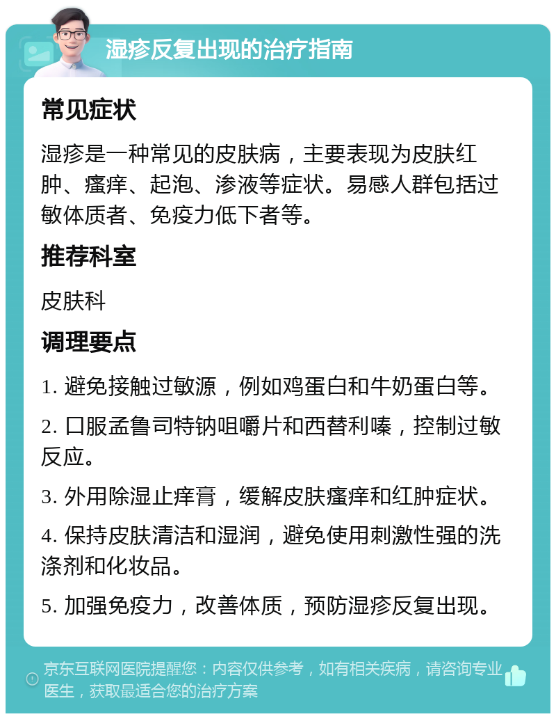 湿疹反复出现的治疗指南 常见症状 湿疹是一种常见的皮肤病，主要表现为皮肤红肿、瘙痒、起泡、渗液等症状。易感人群包括过敏体质者、免疫力低下者等。 推荐科室 皮肤科 调理要点 1. 避免接触过敏源，例如鸡蛋白和牛奶蛋白等。 2. 口服孟鲁司特钠咀嚼片和西替利嗪，控制过敏反应。 3. 外用除湿止痒膏，缓解皮肤瘙痒和红肿症状。 4. 保持皮肤清洁和湿润，避免使用刺激性强的洗涤剂和化妆品。 5. 加强免疫力，改善体质，预防湿疹反复出现。