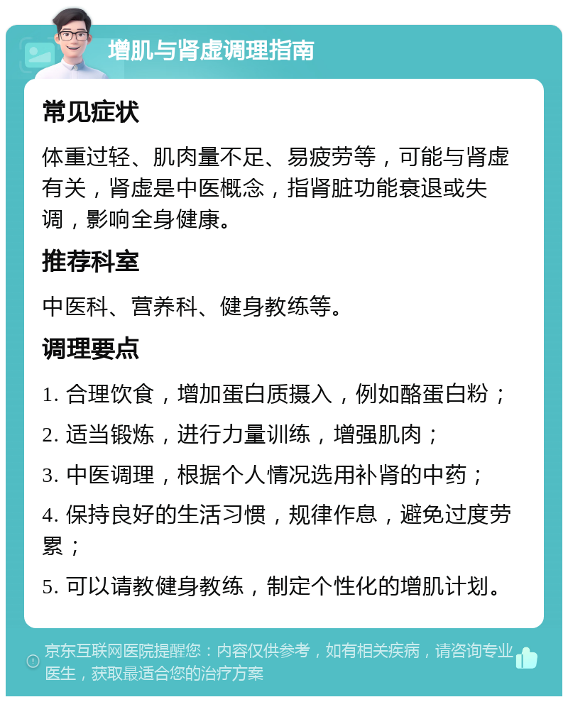 增肌与肾虚调理指南 常见症状 体重过轻、肌肉量不足、易疲劳等，可能与肾虚有关，肾虚是中医概念，指肾脏功能衰退或失调，影响全身健康。 推荐科室 中医科、营养科、健身教练等。 调理要点 1. 合理饮食，增加蛋白质摄入，例如酪蛋白粉； 2. 适当锻炼，进行力量训练，增强肌肉； 3. 中医调理，根据个人情况选用补肾的中药； 4. 保持良好的生活习惯，规律作息，避免过度劳累； 5. 可以请教健身教练，制定个性化的增肌计划。