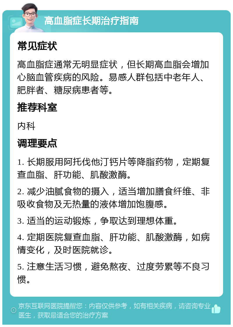 高血脂症长期治疗指南 常见症状 高血脂症通常无明显症状，但长期高血脂会增加心脑血管疾病的风险。易感人群包括中老年人、肥胖者、糖尿病患者等。 推荐科室 内科 调理要点 1. 长期服用阿托伐他汀钙片等降脂药物，定期复查血脂、肝功能、肌酸激酶。 2. 减少油腻食物的摄入，适当增加膳食纤维、非吸收食物及无热量的液体增加饱腹感。 3. 适当的运动锻炼，争取达到理想体重。 4. 定期医院复查血脂、肝功能、肌酸激酶，如病情变化，及时医院就诊。 5. 注意生活习惯，避免熬夜、过度劳累等不良习惯。