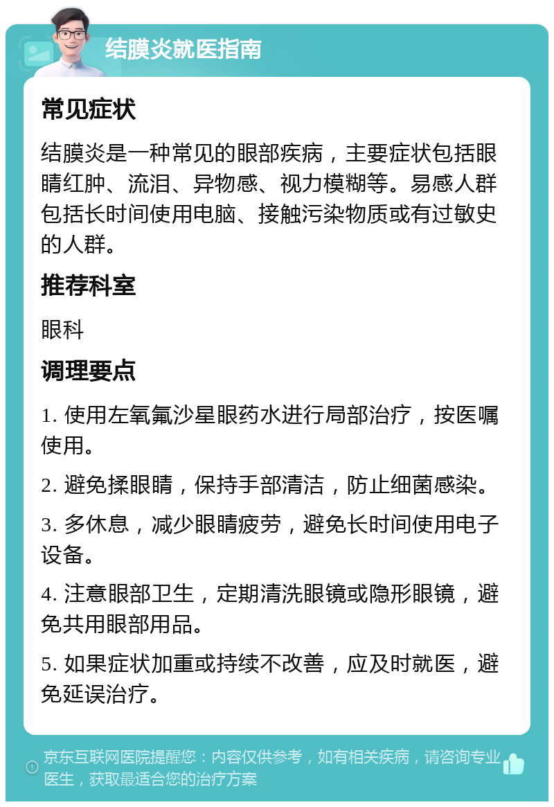 结膜炎就医指南 常见症状 结膜炎是一种常见的眼部疾病，主要症状包括眼睛红肿、流泪、异物感、视力模糊等。易感人群包括长时间使用电脑、接触污染物质或有过敏史的人群。 推荐科室 眼科 调理要点 1. 使用左氧氟沙星眼药水进行局部治疗，按医嘱使用。 2. 避免揉眼睛，保持手部清洁，防止细菌感染。 3. 多休息，减少眼睛疲劳，避免长时间使用电子设备。 4. 注意眼部卫生，定期清洗眼镜或隐形眼镜，避免共用眼部用品。 5. 如果症状加重或持续不改善，应及时就医，避免延误治疗。