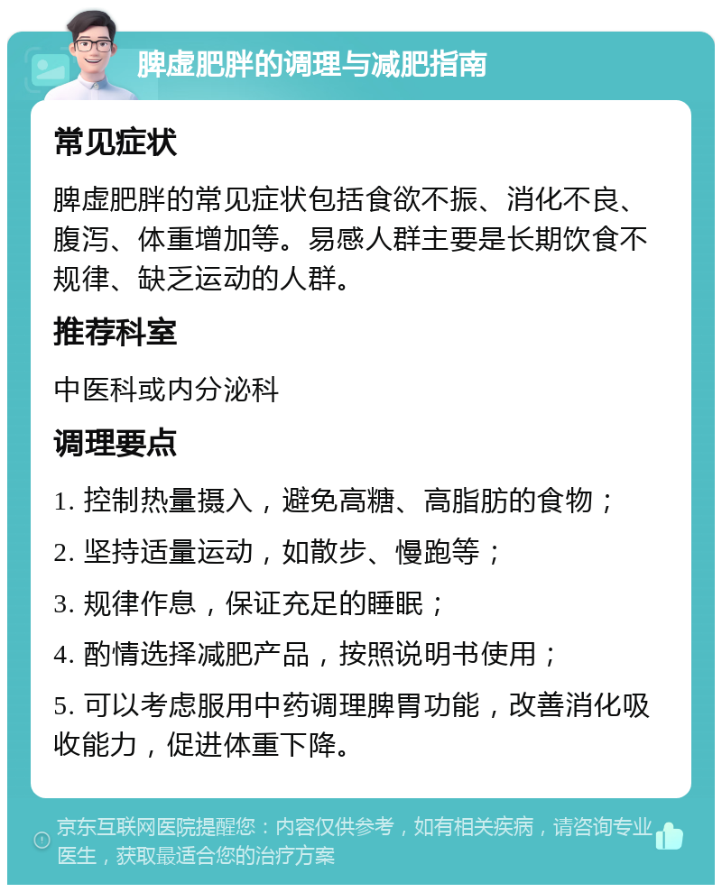 脾虚肥胖的调理与减肥指南 常见症状 脾虚肥胖的常见症状包括食欲不振、消化不良、腹泻、体重增加等。易感人群主要是长期饮食不规律、缺乏运动的人群。 推荐科室 中医科或内分泌科 调理要点 1. 控制热量摄入，避免高糖、高脂肪的食物； 2. 坚持适量运动，如散步、慢跑等； 3. 规律作息，保证充足的睡眠； 4. 酌情选择减肥产品，按照说明书使用； 5. 可以考虑服用中药调理脾胃功能，改善消化吸收能力，促进体重下降。