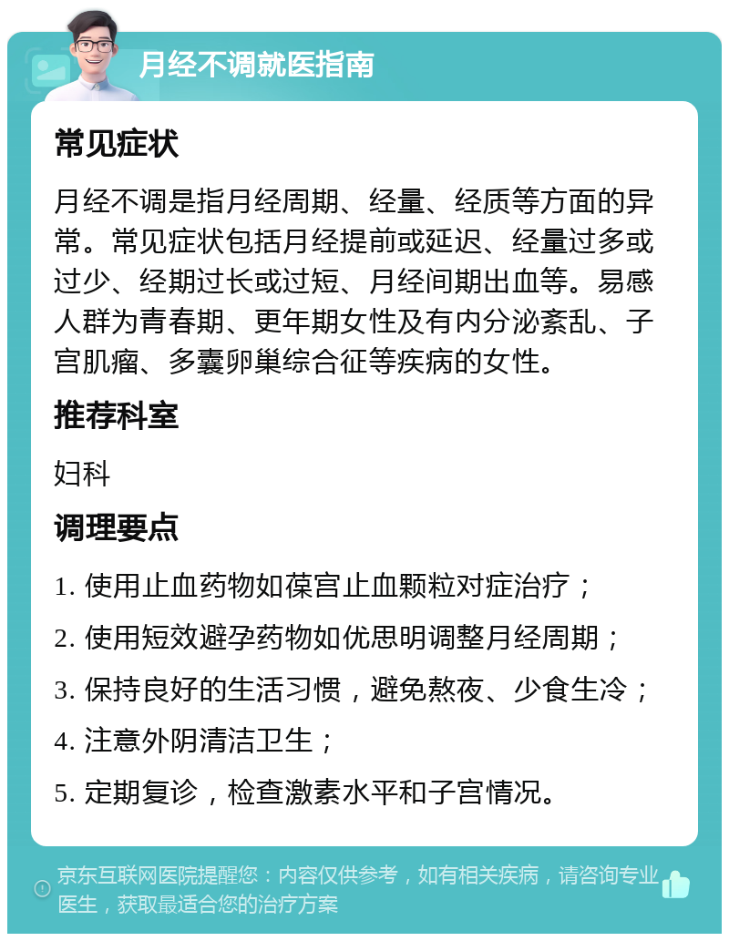 月经不调就医指南 常见症状 月经不调是指月经周期、经量、经质等方面的异常。常见症状包括月经提前或延迟、经量过多或过少、经期过长或过短、月经间期出血等。易感人群为青春期、更年期女性及有内分泌紊乱、子宫肌瘤、多囊卵巢综合征等疾病的女性。 推荐科室 妇科 调理要点 1. 使用止血药物如葆宫止血颗粒对症治疗； 2. 使用短效避孕药物如优思明调整月经周期； 3. 保持良好的生活习惯，避免熬夜、少食生冷； 4. 注意外阴清洁卫生； 5. 定期复诊，检查激素水平和子宫情况。