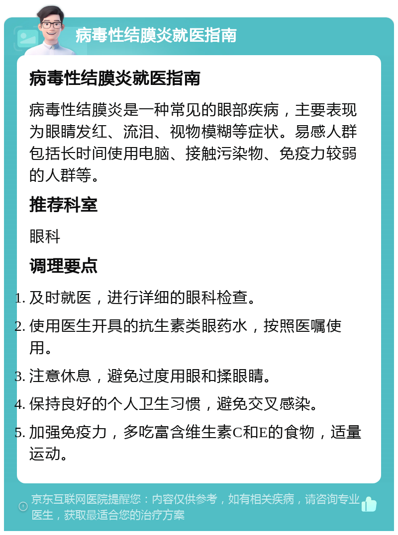 病毒性结膜炎就医指南 病毒性结膜炎就医指南 病毒性结膜炎是一种常见的眼部疾病，主要表现为眼睛发红、流泪、视物模糊等症状。易感人群包括长时间使用电脑、接触污染物、免疫力较弱的人群等。 推荐科室 眼科 调理要点 及时就医，进行详细的眼科检查。 使用医生开具的抗生素类眼药水，按照医嘱使用。 注意休息，避免过度用眼和揉眼睛。 保持良好的个人卫生习惯，避免交叉感染。 加强免疫力，多吃富含维生素C和E的食物，适量运动。