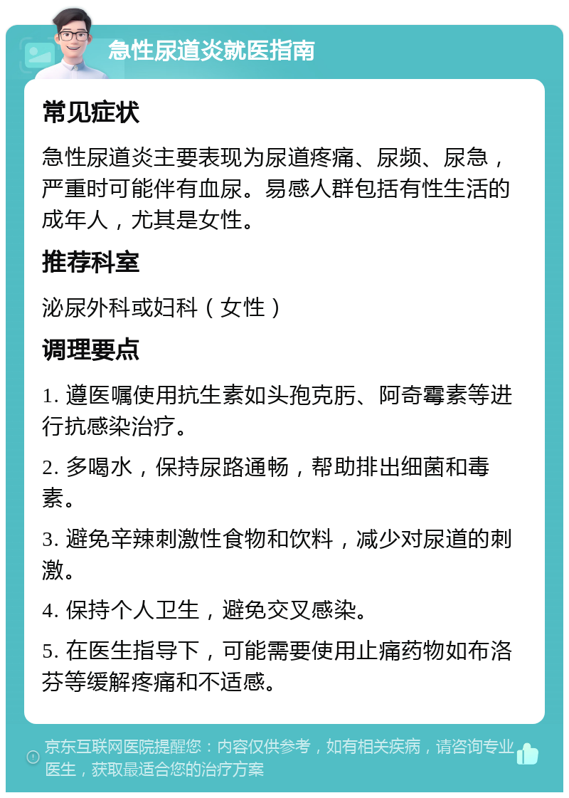 急性尿道炎就医指南 常见症状 急性尿道炎主要表现为尿道疼痛、尿频、尿急，严重时可能伴有血尿。易感人群包括有性生活的成年人，尤其是女性。 推荐科室 泌尿外科或妇科（女性） 调理要点 1. 遵医嘱使用抗生素如头孢克肟、阿奇霉素等进行抗感染治疗。 2. 多喝水，保持尿路通畅，帮助排出细菌和毒素。 3. 避免辛辣刺激性食物和饮料，减少对尿道的刺激。 4. 保持个人卫生，避免交叉感染。 5. 在医生指导下，可能需要使用止痛药物如布洛芬等缓解疼痛和不适感。