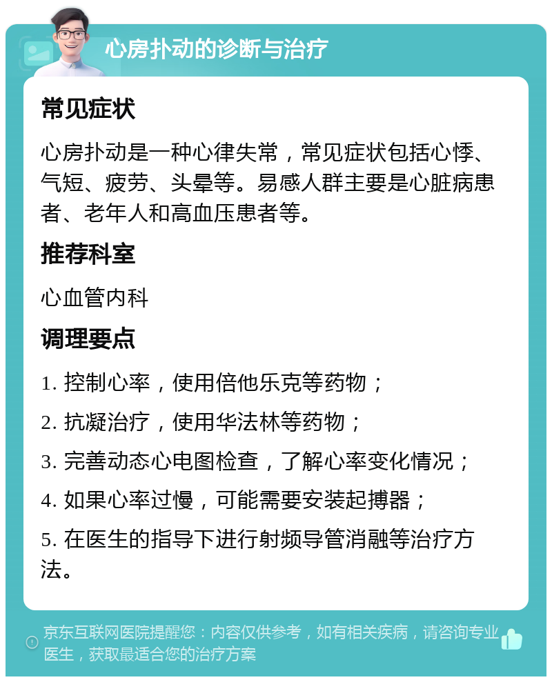 心房扑动的诊断与治疗 常见症状 心房扑动是一种心律失常，常见症状包括心悸、气短、疲劳、头晕等。易感人群主要是心脏病患者、老年人和高血压患者等。 推荐科室 心血管内科 调理要点 1. 控制心率，使用倍他乐克等药物； 2. 抗凝治疗，使用华法林等药物； 3. 完善动态心电图检查，了解心率变化情况； 4. 如果心率过慢，可能需要安装起搏器； 5. 在医生的指导下进行射频导管消融等治疗方法。