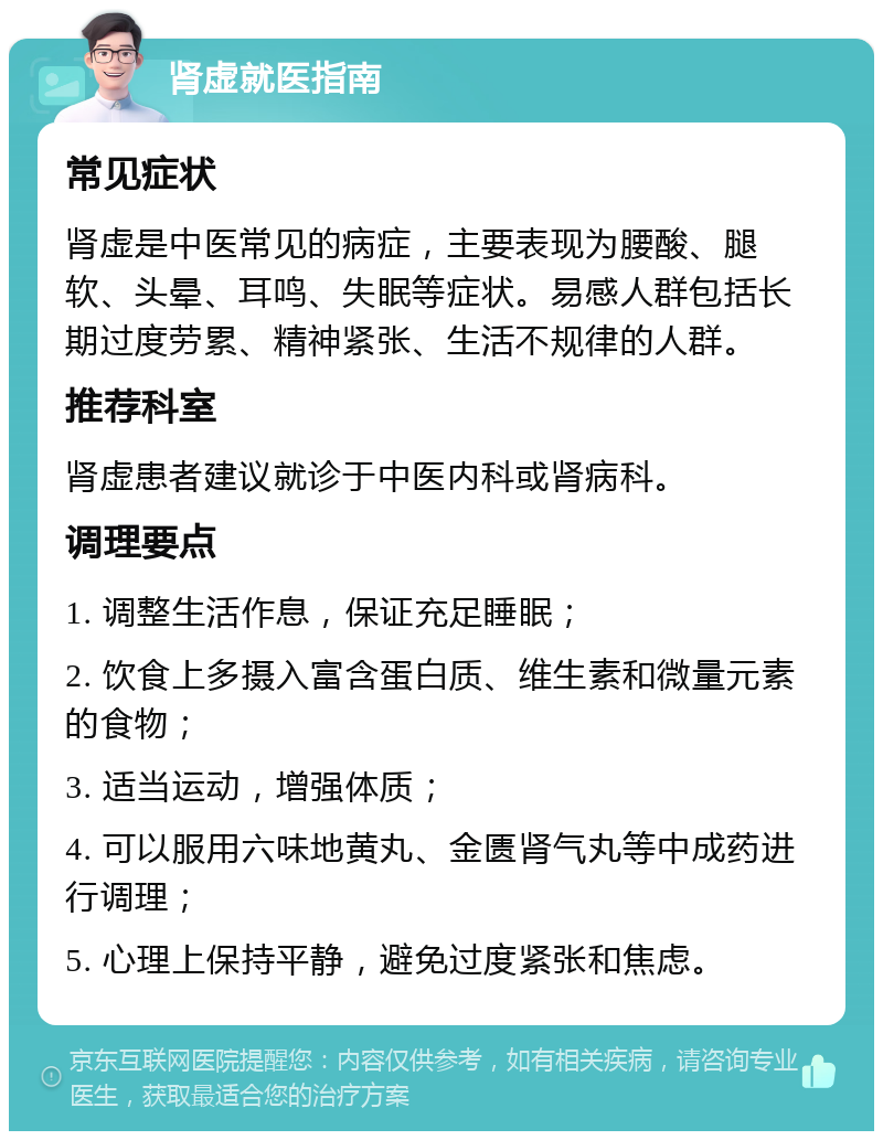 肾虚就医指南 常见症状 肾虚是中医常见的病症，主要表现为腰酸、腿软、头晕、耳鸣、失眠等症状。易感人群包括长期过度劳累、精神紧张、生活不规律的人群。 推荐科室 肾虚患者建议就诊于中医内科或肾病科。 调理要点 1. 调整生活作息，保证充足睡眠； 2. 饮食上多摄入富含蛋白质、维生素和微量元素的食物； 3. 适当运动，增强体质； 4. 可以服用六味地黄丸、金匮肾气丸等中成药进行调理； 5. 心理上保持平静，避免过度紧张和焦虑。