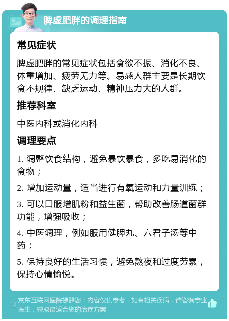 脾虚肥胖的调理指南 常见症状 脾虚肥胖的常见症状包括食欲不振、消化不良、体重增加、疲劳无力等。易感人群主要是长期饮食不规律、缺乏运动、精神压力大的人群。 推荐科室 中医内科或消化内科 调理要点 1. 调整饮食结构，避免暴饮暴食，多吃易消化的食物； 2. 增加运动量，适当进行有氧运动和力量训练； 3. 可以口服增肌粉和益生菌，帮助改善肠道菌群功能，增强吸收； 4. 中医调理，例如服用健脾丸、六君子汤等中药； 5. 保持良好的生活习惯，避免熬夜和过度劳累，保持心情愉悦。