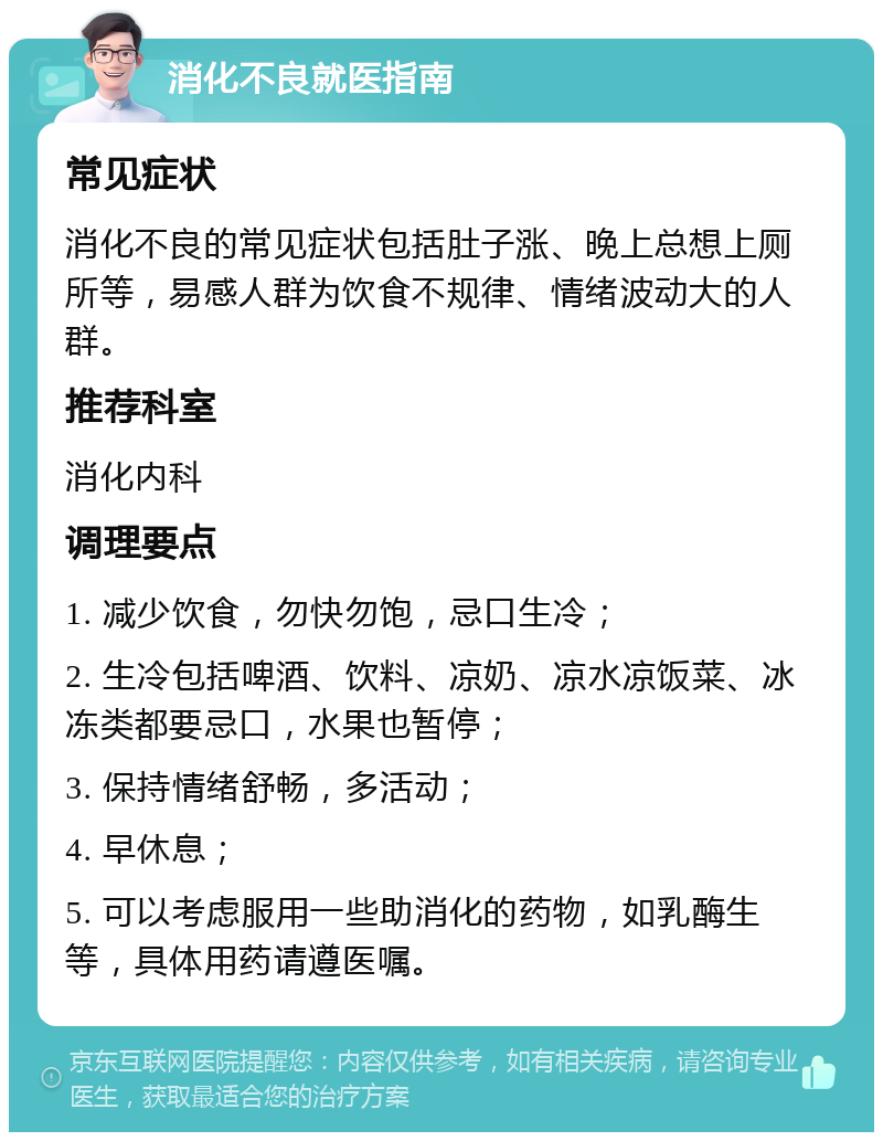 消化不良就医指南 常见症状 消化不良的常见症状包括肚子涨、晚上总想上厕所等，易感人群为饮食不规律、情绪波动大的人群。 推荐科室 消化内科 调理要点 1. 减少饮食，勿快勿饱，忌口生冷； 2. 生冷包括啤酒、饮料、凉奶、凉水凉饭菜、冰冻类都要忌口，水果也暂停； 3. 保持情绪舒畅，多活动； 4. 早休息； 5. 可以考虑服用一些助消化的药物，如乳酶生等，具体用药请遵医嘱。