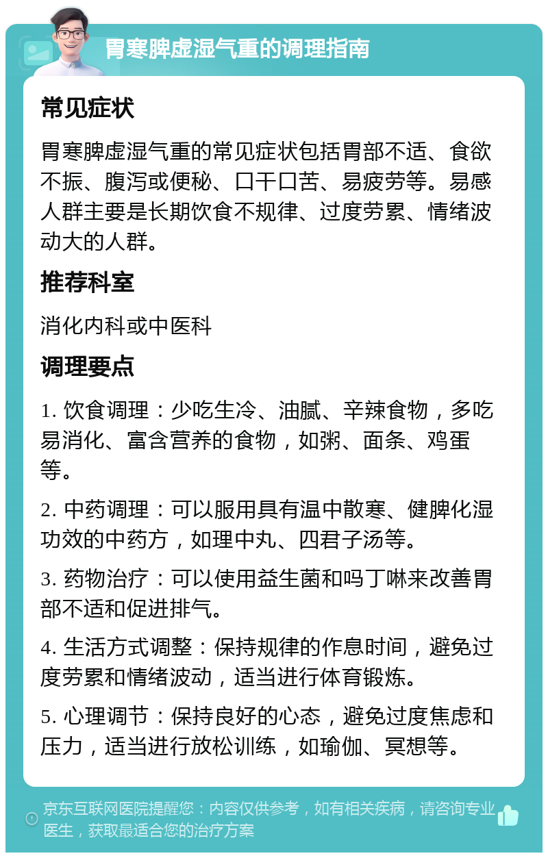 胃寒脾虚湿气重的调理指南 常见症状 胃寒脾虚湿气重的常见症状包括胃部不适、食欲不振、腹泻或便秘、口干口苦、易疲劳等。易感人群主要是长期饮食不规律、过度劳累、情绪波动大的人群。 推荐科室 消化内科或中医科 调理要点 1. 饮食调理：少吃生冷、油腻、辛辣食物，多吃易消化、富含营养的食物，如粥、面条、鸡蛋等。 2. 中药调理：可以服用具有温中散寒、健脾化湿功效的中药方，如理中丸、四君子汤等。 3. 药物治疗：可以使用益生菌和吗丁啉来改善胃部不适和促进排气。 4. 生活方式调整：保持规律的作息时间，避免过度劳累和情绪波动，适当进行体育锻炼。 5. 心理调节：保持良好的心态，避免过度焦虑和压力，适当进行放松训练，如瑜伽、冥想等。