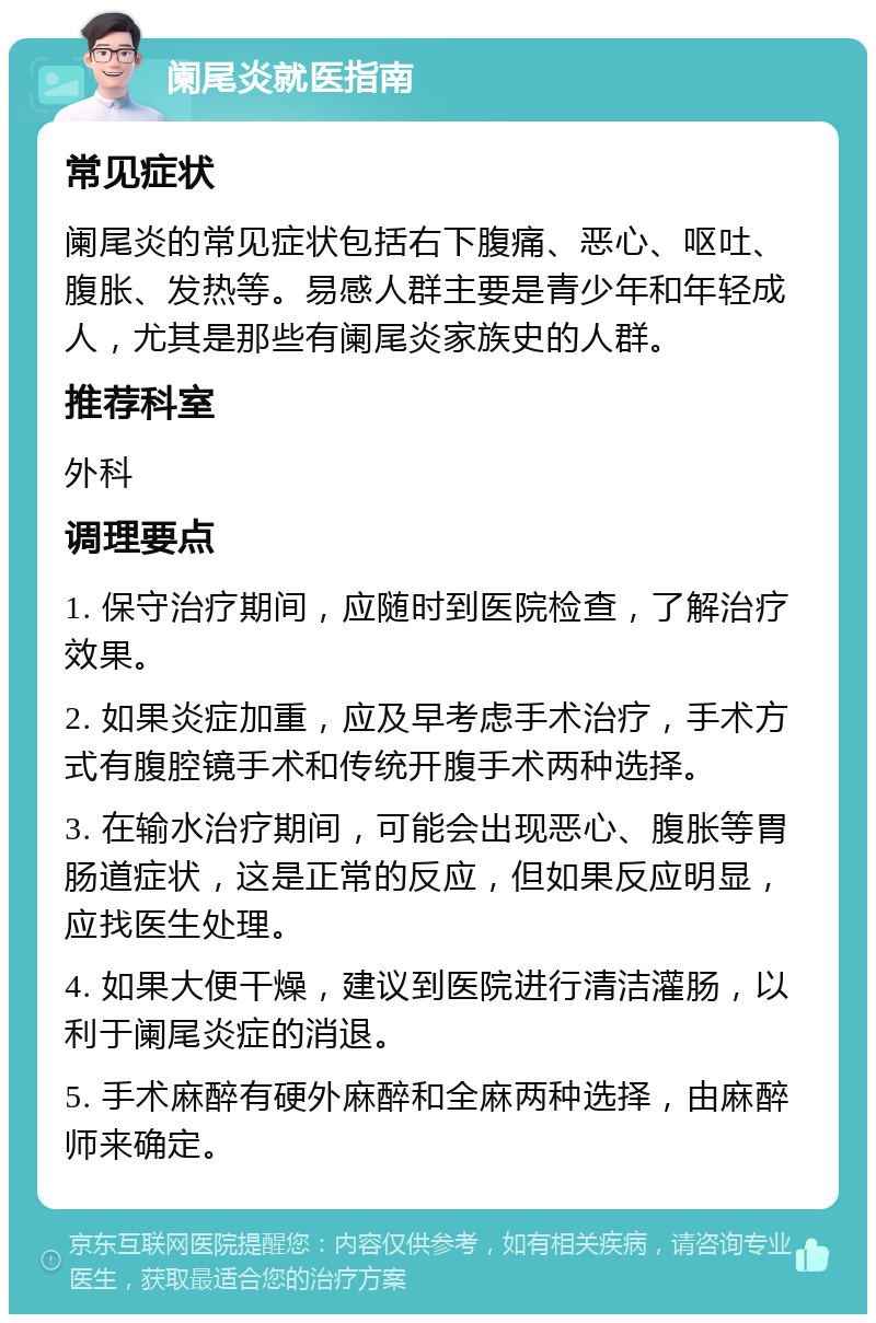 阑尾炎就医指南 常见症状 阑尾炎的常见症状包括右下腹痛、恶心、呕吐、腹胀、发热等。易感人群主要是青少年和年轻成人，尤其是那些有阑尾炎家族史的人群。 推荐科室 外科 调理要点 1. 保守治疗期间，应随时到医院检查，了解治疗效果。 2. 如果炎症加重，应及早考虑手术治疗，手术方式有腹腔镜手术和传统开腹手术两种选择。 3. 在输水治疗期间，可能会出现恶心、腹胀等胃肠道症状，这是正常的反应，但如果反应明显，应找医生处理。 4. 如果大便干燥，建议到医院进行清洁灌肠，以利于阑尾炎症的消退。 5. 手术麻醉有硬外麻醉和全麻两种选择，由麻醉师来确定。