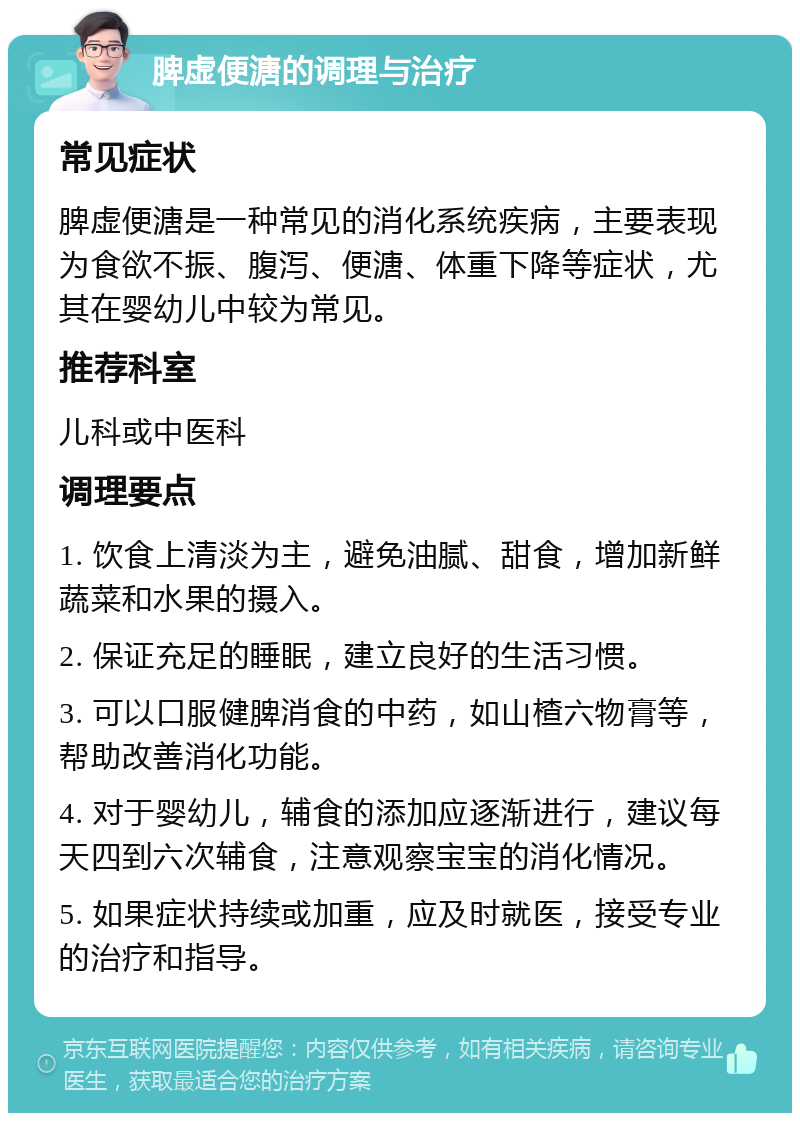 脾虚便溏的调理与治疗 常见症状 脾虚便溏是一种常见的消化系统疾病，主要表现为食欲不振、腹泻、便溏、体重下降等症状，尤其在婴幼儿中较为常见。 推荐科室 儿科或中医科 调理要点 1. 饮食上清淡为主，避免油腻、甜食，增加新鲜蔬菜和水果的摄入。 2. 保证充足的睡眠，建立良好的生活习惯。 3. 可以口服健脾消食的中药，如山楂六物膏等，帮助改善消化功能。 4. 对于婴幼儿，辅食的添加应逐渐进行，建议每天四到六次辅食，注意观察宝宝的消化情况。 5. 如果症状持续或加重，应及时就医，接受专业的治疗和指导。