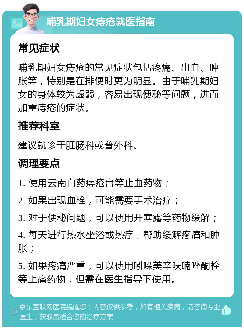 哺乳期妇女痔疮就医指南 常见症状 哺乳期妇女痔疮的常见症状包括疼痛、出血、肿胀等，特别是在排便时更为明显。由于哺乳期妇女的身体较为虚弱，容易出现便秘等问题，进而加重痔疮的症状。 推荐科室 建议就诊于肛肠科或普外科。 调理要点 1. 使用云南白药痔疮膏等止血药物； 2. 如果出现血栓，可能需要手术治疗； 3. 对于便秘问题，可以使用开塞露等药物缓解； 4. 每天进行热水坐浴或热疗，帮助缓解疼痛和肿胀； 5. 如果疼痛严重，可以使用吲哚美辛呋喃唑酮栓等止痛药物，但需在医生指导下使用。