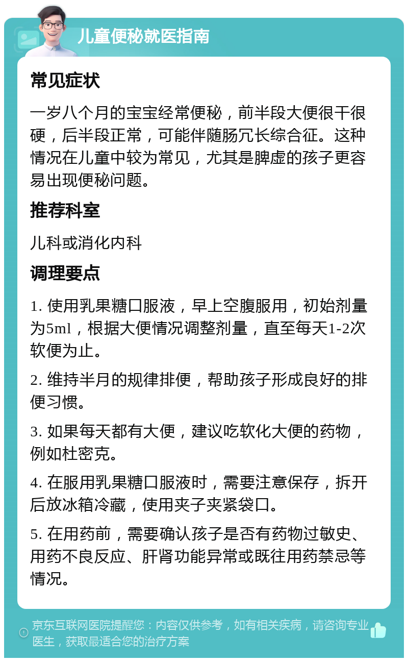 儿童便秘就医指南 常见症状 一岁八个月的宝宝经常便秘，前半段大便很干很硬，后半段正常，可能伴随肠冗长综合征。这种情况在儿童中较为常见，尤其是脾虚的孩子更容易出现便秘问题。 推荐科室 儿科或消化内科 调理要点 1. 使用乳果糖口服液，早上空腹服用，初始剂量为5ml，根据大便情况调整剂量，直至每天1-2次软便为止。 2. 维持半月的规律排便，帮助孩子形成良好的排便习惯。 3. 如果每天都有大便，建议吃软化大便的药物，例如杜密克。 4. 在服用乳果糖口服液时，需要注意保存，拆开后放冰箱冷藏，使用夹子夹紧袋口。 5. 在用药前，需要确认孩子是否有药物过敏史、用药不良反应、肝肾功能异常或既往用药禁忌等情况。