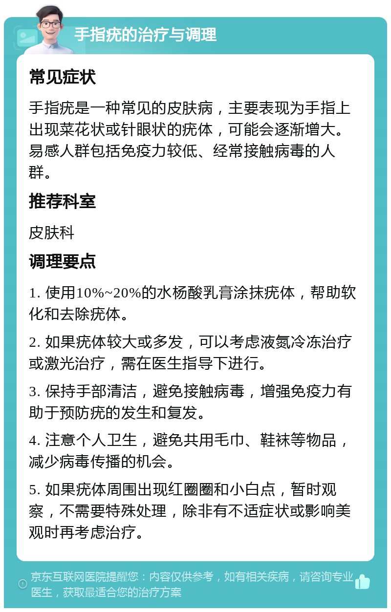 手指疣的治疗与调理 常见症状 手指疣是一种常见的皮肤病，主要表现为手指上出现菜花状或针眼状的疣体，可能会逐渐增大。易感人群包括免疫力较低、经常接触病毒的人群。 推荐科室 皮肤科 调理要点 1. 使用10%~20%的水杨酸乳膏涂抹疣体，帮助软化和去除疣体。 2. 如果疣体较大或多发，可以考虑液氮冷冻治疗或激光治疗，需在医生指导下进行。 3. 保持手部清洁，避免接触病毒，增强免疫力有助于预防疣的发生和复发。 4. 注意个人卫生，避免共用毛巾、鞋袜等物品，减少病毒传播的机会。 5. 如果疣体周围出现红圈圈和小白点，暂时观察，不需要特殊处理，除非有不适症状或影响美观时再考虑治疗。