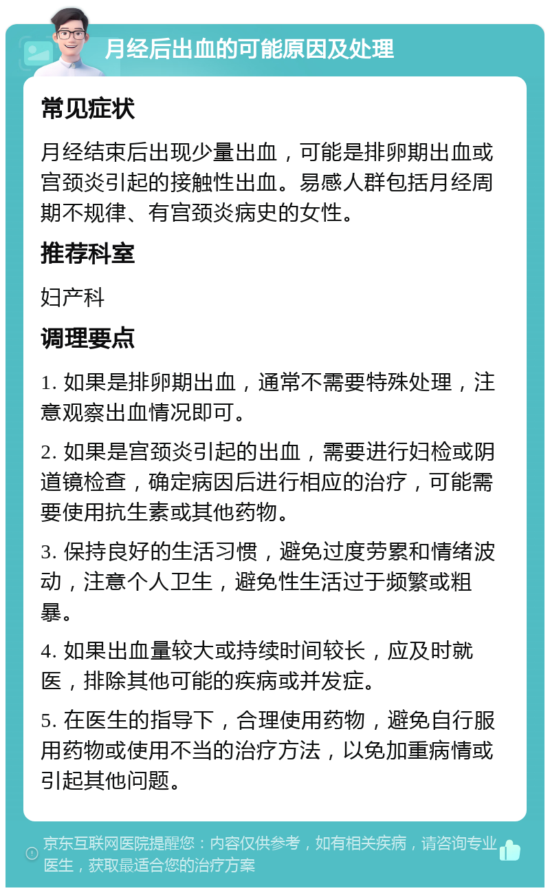 月经后出血的可能原因及处理 常见症状 月经结束后出现少量出血，可能是排卵期出血或宫颈炎引起的接触性出血。易感人群包括月经周期不规律、有宫颈炎病史的女性。 推荐科室 妇产科 调理要点 1. 如果是排卵期出血，通常不需要特殊处理，注意观察出血情况即可。 2. 如果是宫颈炎引起的出血，需要进行妇检或阴道镜检查，确定病因后进行相应的治疗，可能需要使用抗生素或其他药物。 3. 保持良好的生活习惯，避免过度劳累和情绪波动，注意个人卫生，避免性生活过于频繁或粗暴。 4. 如果出血量较大或持续时间较长，应及时就医，排除其他可能的疾病或并发症。 5. 在医生的指导下，合理使用药物，避免自行服用药物或使用不当的治疗方法，以免加重病情或引起其他问题。